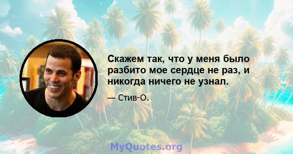 Скажем так, что у меня было разбито мое сердце не раз, и никогда ничего не узнал.