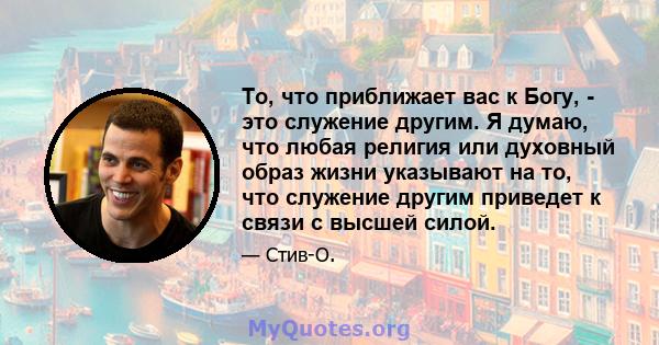 То, что приближает вас к Богу, - это служение другим. Я думаю, что любая религия или духовный образ жизни указывают на то, что служение другим приведет к связи с высшей силой.