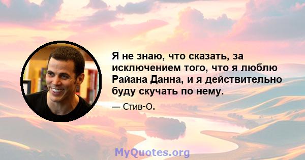 Я не знаю, что сказать, за исключением того, что я люблю Райана Данна, и я действительно буду скучать по нему.