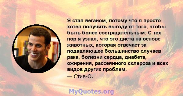 Я стал веганом, потому что я просто хотел получить выгоду от того, чтобы быть более сострадательным. С тех пор я узнал, что это диета на основе животных, которая отвечает за подавляющее большинство случаев рака, болезни 