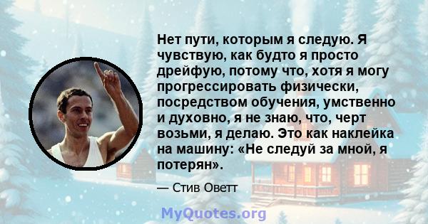 Нет пути, которым я следую. Я чувствую, как будто я просто дрейфую, потому что, хотя я могу прогрессировать физически, посредством обучения, умственно и духовно, я не знаю, что, черт возьми, я делаю. Это как наклейка на 