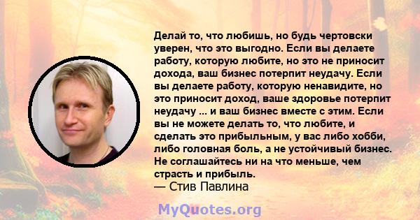 Делай то, что любишь, но будь чертовски уверен, что это выгодно. Если вы делаете работу, которую любите, но это не приносит дохода, ваш бизнес потерпит неудачу. Если вы делаете работу, которую ненавидите, но это