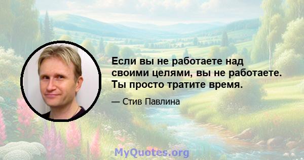 Если вы не работаете над своими целями, вы не работаете. Ты просто тратите время.