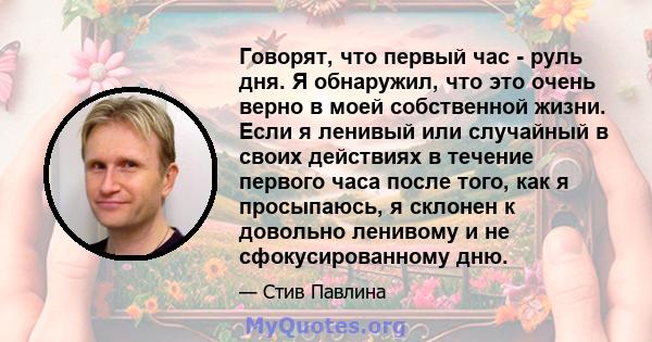 Говорят, что первый час - руль дня. Я обнаружил, что это очень верно в моей собственной жизни. Если я ленивый или случайный в своих действиях в течение первого часа после того, как я просыпаюсь, я склонен к довольно