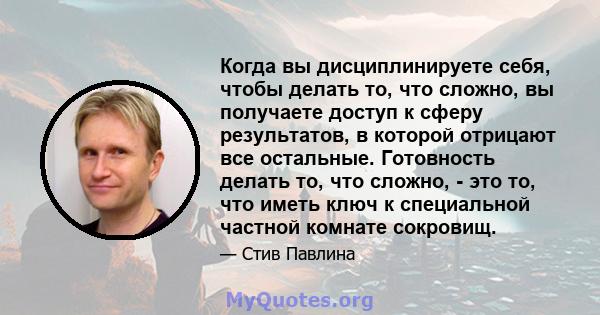 Когда вы дисциплинируете себя, чтобы делать то, что сложно, вы получаете доступ к сферу результатов, в которой отрицают все остальные. Готовность делать то, что сложно, - это то, что иметь ключ к специальной частной