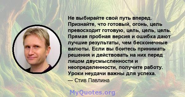 Не выбирайте свой путь вперед. Признайте, что готовый, огонь, цель превосходит готовую, цель, цель, цель. Прямая пробная версия и ошибка дают лучшие результаты, чем бесконечные валюты. Если вы боитесь принимать решения