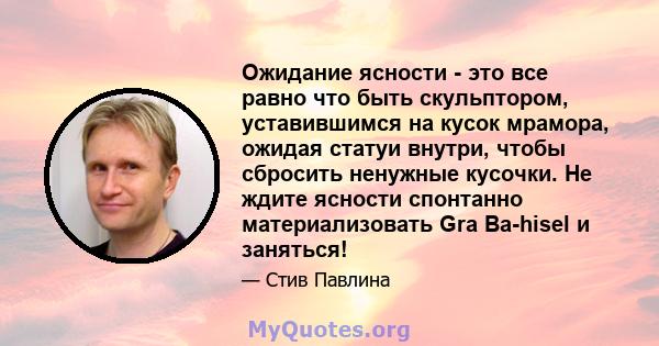 Ожидание ясности - это все равно что быть скульптором, уставившимся на кусок мрамора, ожидая статуи внутри, чтобы сбросить ненужные кусочки. Не ждите ясности спонтанно материализовать Gra Ba-hisel и заняться!