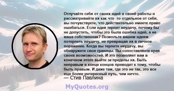 Отлучайте себя от своих идей и своей работы и рассматривайте их как что -то отдельное от себя, вы почувствуете, что действительно имеете право ошибаться. Если идея терпит неудачу, почему бы не допустить, чтобы это была