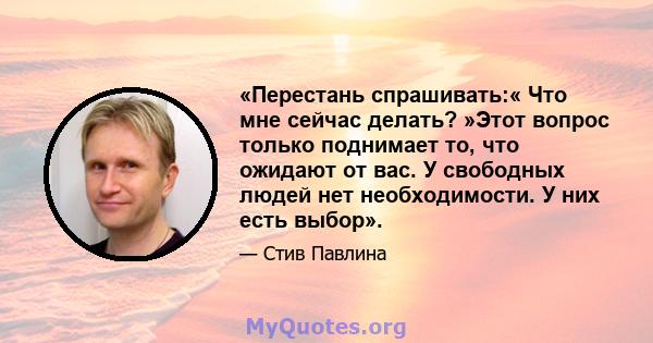 «Перестань спрашивать:« Что мне сейчас делать? »Этот вопрос только поднимает то, что ожидают от вас. У свободных людей нет необходимости. У них есть выбор».