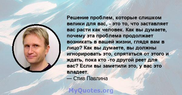 Решение проблем, которые слишком велики для вас, - это то, что заставляет вас расти как человек. Как вы думаете, почему эта проблема продолжает возникать в вашей жизни, глядя вам в лицо? Как вы думаете, вы должны