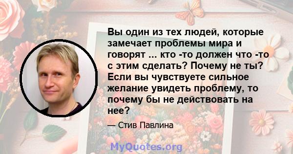 Вы один из тех людей, которые замечает проблемы мира и говорят ... кто -то должен что -то с этим сделать? Почему не ты? Если вы чувствуете сильное желание увидеть проблему, то почему бы не действовать на нее?