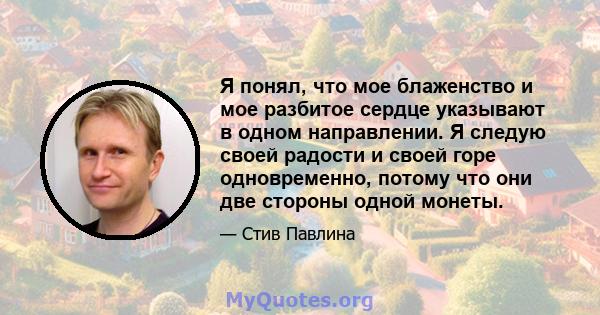 Я понял, что мое блаженство и мое разбитое сердце указывают в одном направлении. Я следую своей радости и своей горе одновременно, потому что они две стороны одной монеты.