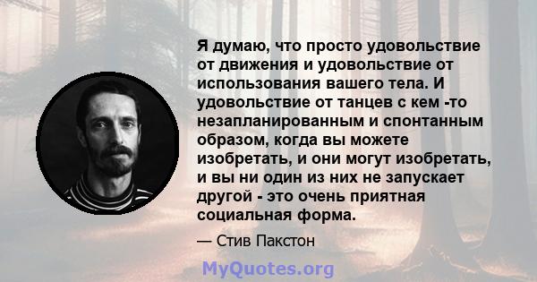 Я думаю, что просто удовольствие от движения и удовольствие от использования вашего тела. И удовольствие от танцев с кем -то незапланированным и спонтанным образом, когда вы можете изобретать, и они могут изобретать, и