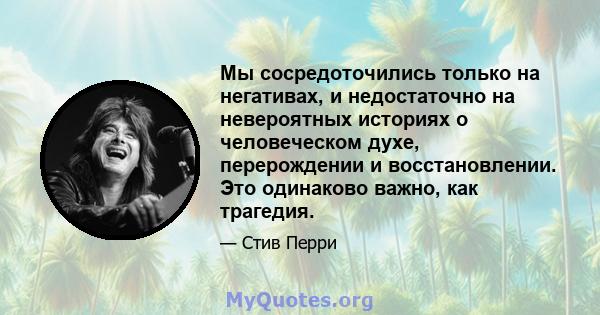 Мы сосредоточились только на негативах, и недостаточно на невероятных историях о человеческом духе, перерождении и восстановлении. Это одинаково важно, как трагедия.