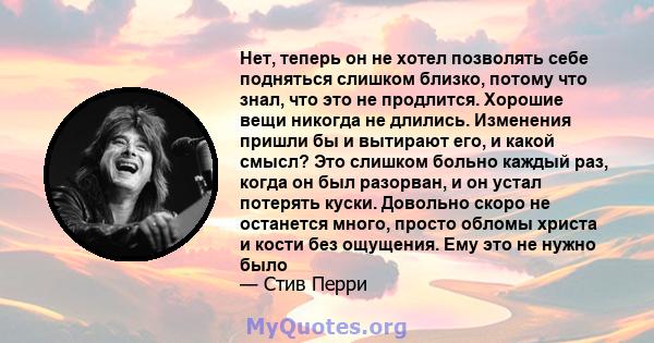 Нет, теперь он не хотел позволять себе подняться слишком близко, потому что знал, что это не продлится. Хорошие вещи никогда не длились. Изменения пришли бы и вытирают его, и какой смысл? Это слишком больно каждый раз,