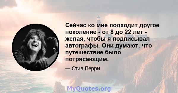 Сейчас ко мне подходит другое поколение - от 8 до 22 лет - желая, чтобы я подписывал автографы. Они думают, что путешествие было потрясающим.