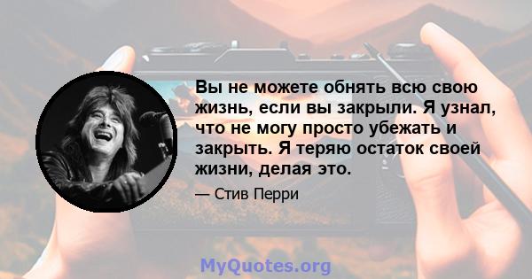 Вы не можете обнять всю свою жизнь, если вы закрыли. Я узнал, что не могу просто убежать и закрыть. Я теряю остаток своей жизни, делая это.