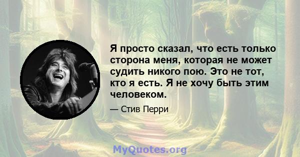 Я просто сказал, что есть только сторона меня, которая не может судить никого пою. Это не тот, кто я есть. Я не хочу быть этим человеком.