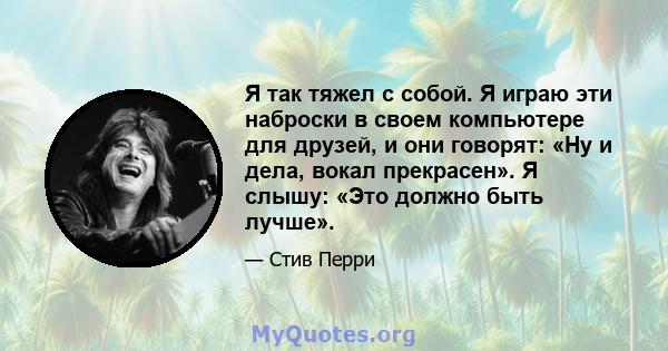 Я так тяжел с собой. Я играю эти наброски в своем компьютере для друзей, и они говорят: «Ну и дела, вокал прекрасен». Я слышу: «Это должно быть лучше».