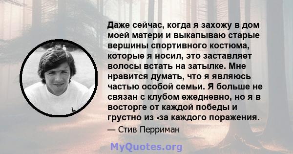 Даже сейчас, когда я захожу в дом моей матери и выкапываю старые вершины спортивного костюма, которые я носил, это заставляет волосы встать на затылке. Мне нравится думать, что я являюсь частью особой семьи. Я больше не 