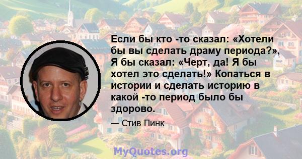 Если бы кто -то сказал: «Хотели бы вы сделать драму периода?», Я бы сказал: «Черт, да! Я бы хотел это сделать!» Копаться в истории и сделать историю в какой -то период было бы здорово.