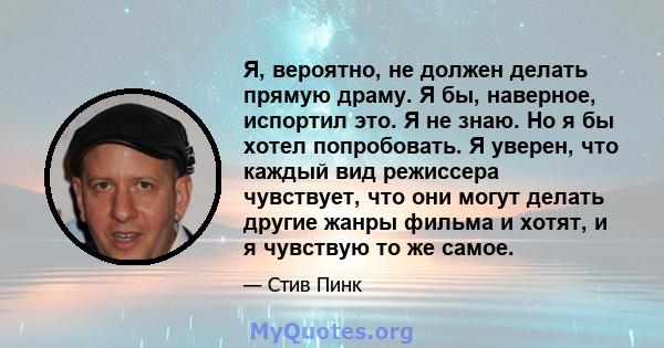 Я, вероятно, не должен делать прямую драму. Я бы, наверное, испортил это. Я не знаю. Но я бы хотел попробовать. Я уверен, что каждый вид режиссера чувствует, что они могут делать другие жанры фильма и хотят, и я