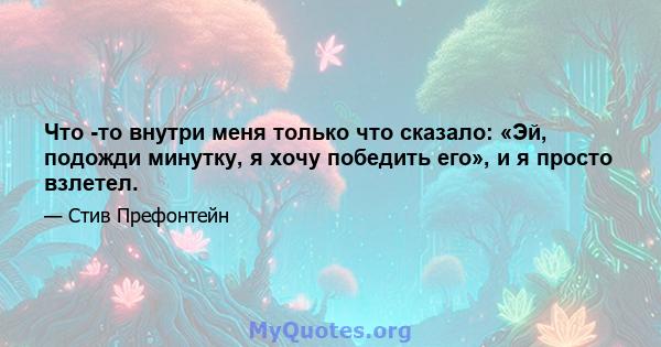 Что -то внутри меня только что сказало: «Эй, подожди минутку, я хочу победить его», и я просто взлетел.