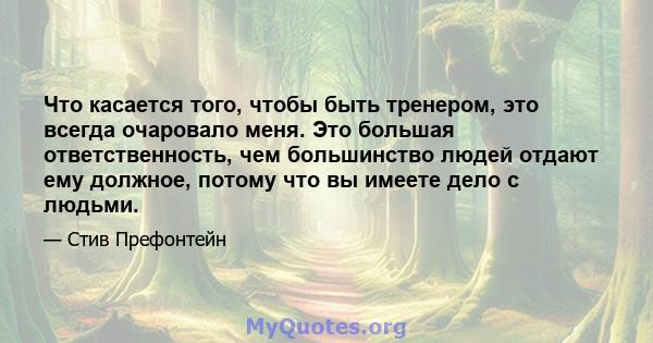 Что касается того, чтобы быть тренером, это всегда очаровало меня. Это большая ответственность, чем большинство людей отдают ему должное, потому что вы имеете дело с людьми.