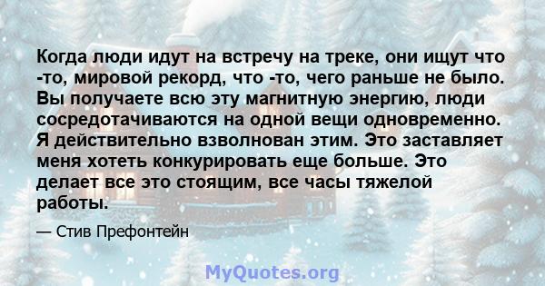 Когда люди идут на встречу на треке, они ищут что -то, мировой рекорд, что -то, чего раньше не было. Вы получаете всю эту магнитную энергию, люди сосредотачиваются на одной вещи одновременно. Я действительно взволнован