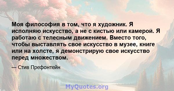 Моя философия в том, что я художник. Я исполняю искусство, а не с кистью или камерой. Я работаю с телесным движением. Вместо того, чтобы выставлять свое искусство в музее, книге или на холсте, я демонстрирую свое