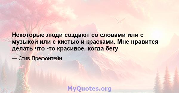 Некоторые люди создают со словами или с музыкой или с кистью и красками. Мне нравится делать что -то красивое, когда бегу