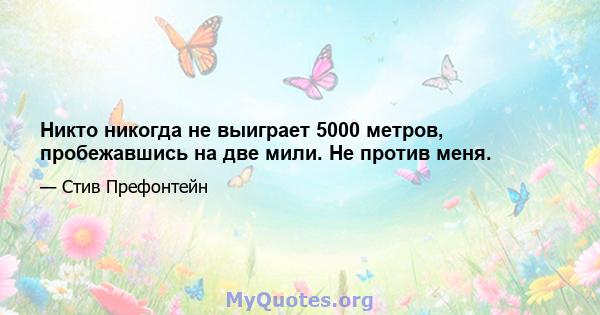 Никто никогда не выиграет 5000 метров, пробежавшись на две мили. Не против меня.