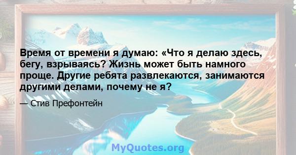 Время от времени я думаю: «Что я делаю здесь, бегу, взрываясь? Жизнь может быть намного проще. Другие ребята развлекаются, занимаются другими делами, почему не я?