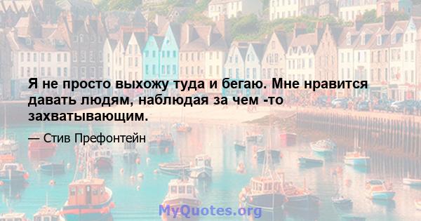 Я не просто выхожу туда и бегаю. Мне нравится давать людям, наблюдая за чем -то захватывающим.