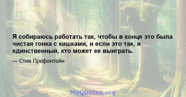 Я собираюсь работать так, чтобы в конце это была чистая гонка с кишками, и если это так, я единственный, кто может ее выиграть.