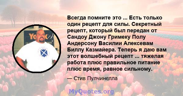 Всегда помните это ... Есть только один рецепт для силы. Секретный рецепт, который был передан от Сандоу Джону Гримеку Полу Андерсону Василии Алексевам Биллу Казмайера. Теперь я даю вам этот волшебный рецепт ... тяжелая 