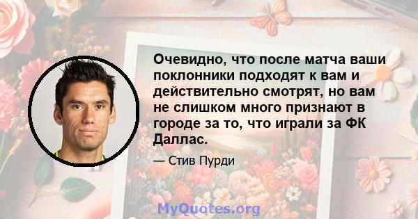 Очевидно, что после матча ваши поклонники подходят к вам и действительно смотрят, но вам не слишком много признают в городе за то, что играли за ФК Даллас.