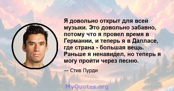 Я довольно открыт для всей музыки. Это довольно забавно, потому что я провел время в Германии, и теперь я в Далласе, где страна - большая вещь. Раньше я ненавидел, но теперь я могу пройти через песню.