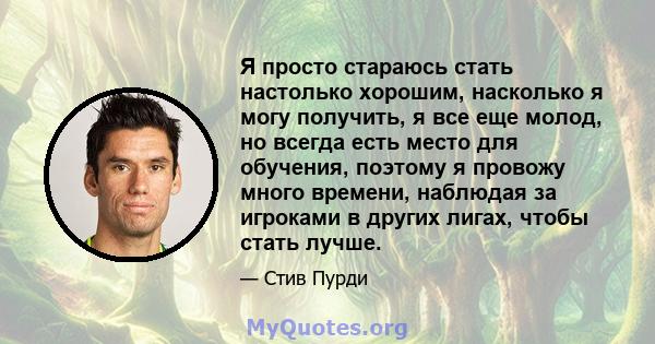 Я просто стараюсь стать настолько хорошим, насколько я могу получить, я все еще молод, но всегда есть место для обучения, поэтому я провожу много времени, наблюдая за игроками в других лигах, чтобы стать лучше.