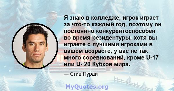 Я знаю в колледже, игрок играет за что-то каждый год, поэтому он постоянно конкурентоспособен во время резидентуры, хотя вы играете с лучшими игроками в вашем возрасте, у вас не так много соревнований, кроме U-17 или U- 