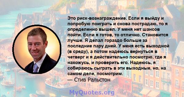 Это риск-вознаграждение. Если я выйду и попробую поиграть и снова пострадаю, то я определенно вышел. У меня нет шансов пойти. Если я готов, то отлично. Становится лучше. Я делал гораздо больше за последние пару дней. У