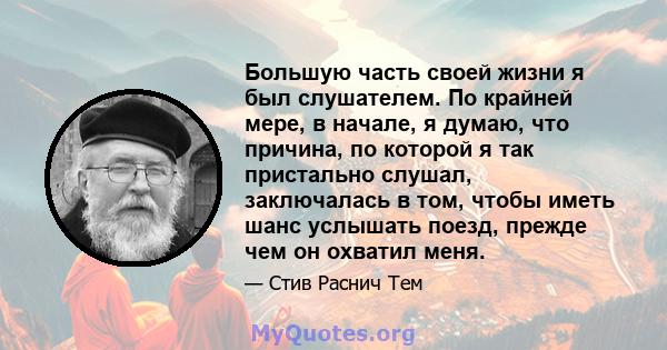 Большую часть своей жизни я был слушателем. По крайней мере, в начале, я думаю, что причина, по которой я так пристально слушал, заключалась в том, чтобы иметь шанс услышать поезд, прежде чем он охватил меня.