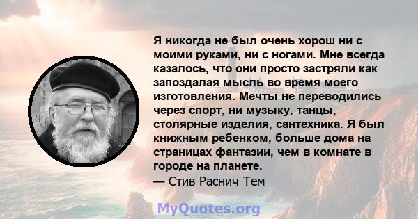 Я никогда не был очень хорош ни с моими руками, ни с ногами. Мне всегда казалось, что они просто застряли как запоздалая мысль во время моего изготовления. Мечты не переводились через спорт, ни музыку, танцы, столярные