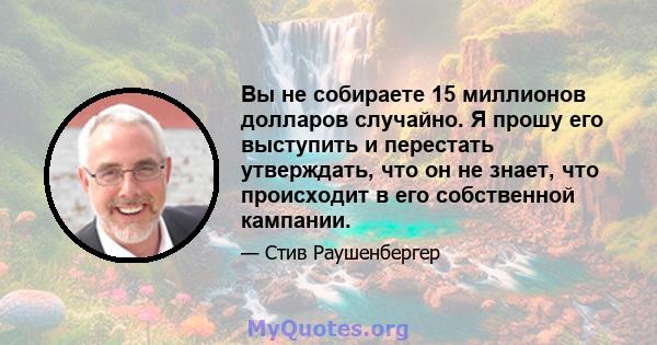 Вы не собираете 15 миллионов долларов случайно. Я прошу его выступить и перестать утверждать, что он не знает, что происходит в его собственной кампании.