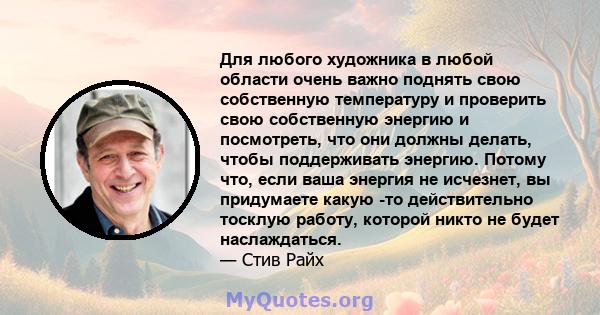 Для любого художника в любой области очень важно поднять свою собственную температуру и проверить свою собственную энергию и посмотреть, что они должны делать, чтобы поддерживать энергию. Потому что, если ваша энергия