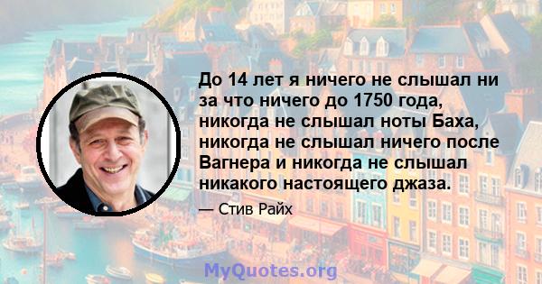 До 14 лет я ничего не слышал ни за что ничего до 1750 года, никогда не слышал ноты Баха, никогда не слышал ничего после Вагнера и никогда не слышал никакого настоящего джаза.