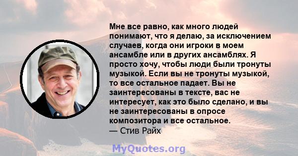 Мне все равно, как много людей понимают, что я делаю, за исключением случаев, когда они игроки в моем ансамбле или в других ансамблях. Я просто хочу, чтобы люди были тронуты музыкой. Если вы не тронуты музыкой, то все