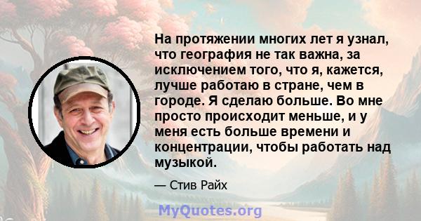 На протяжении многих лет я узнал, что география не так важна, за исключением того, что я, кажется, лучше работаю в стране, чем в городе. Я сделаю больше. Во мне просто происходит меньше, и у меня есть больше времени и