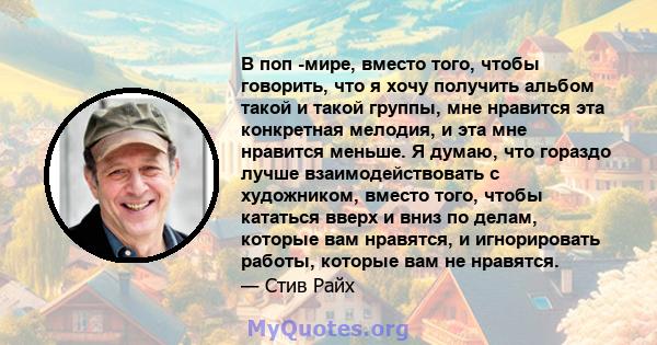 В поп -мире, вместо того, чтобы говорить, что я хочу получить альбом такой и такой группы, мне нравится эта конкретная мелодия, и эта мне нравится меньше. Я думаю, что гораздо лучше взаимодействовать с художником,