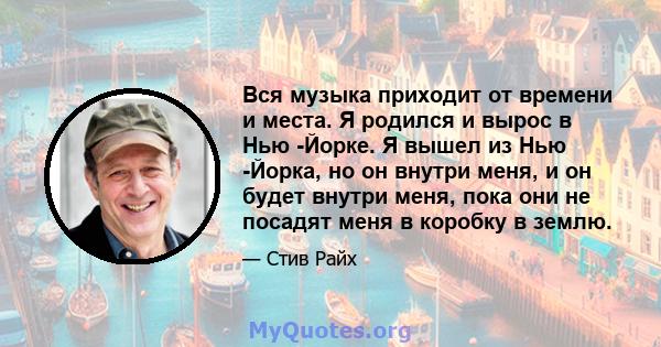 Вся музыка приходит от времени и места. Я родился и вырос в Нью -Йорке. Я вышел из Нью -Йорка, но он внутри меня, и он будет внутри меня, пока они не посадят меня в коробку в землю.